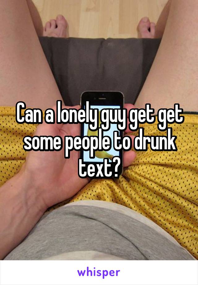 Can a lonely guy get get some people to drunk text?