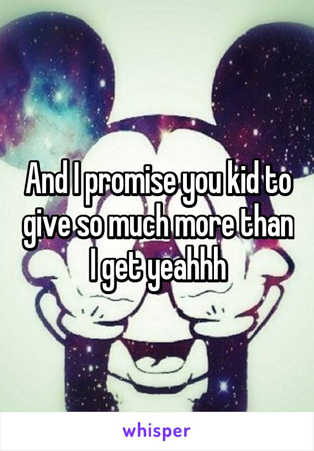 And I promise you kid to give so much more than I get yeahhh