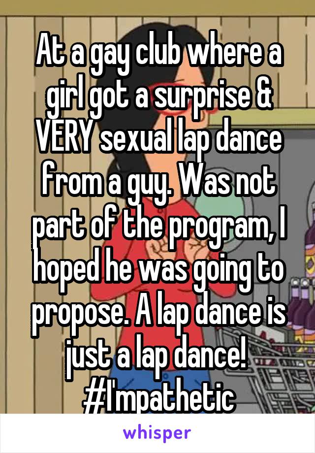 At a gay club where a girl got a surprise & VERY sexual lap dance from a guy. Was not part of the program, I hoped he was going to propose. A lap dance is just a lap dance!  #I'mpathetic