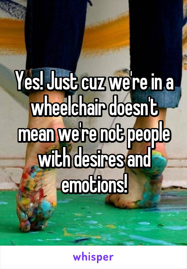 Yes! Just cuz we're in a wheelchair doesn't mean we're not people with desires and emotions!