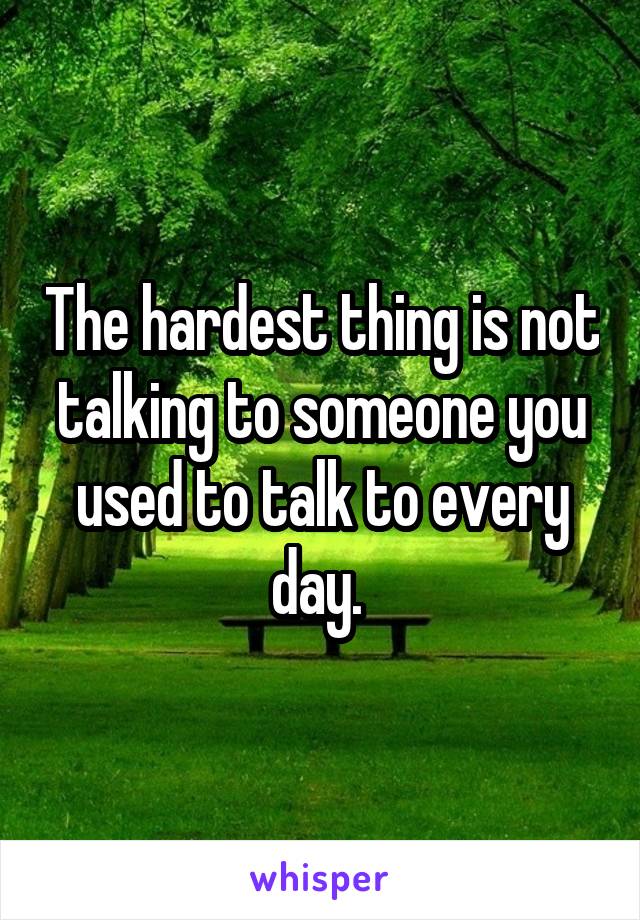 The hardest thing is not talking to someone you used to talk to every day. 