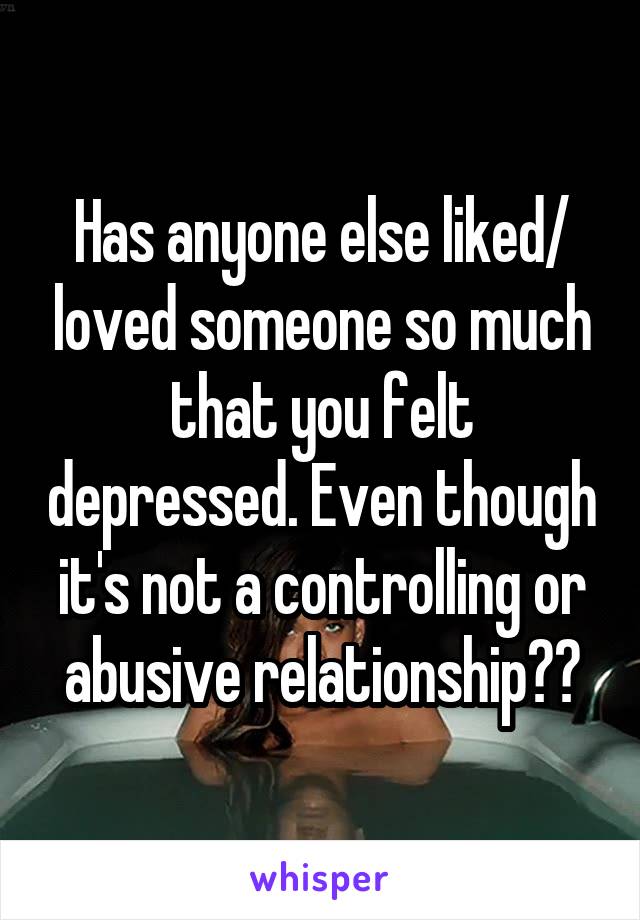 Has anyone else liked/ loved someone so much that you felt depressed. Even though it's not a controlling or abusive relationship??