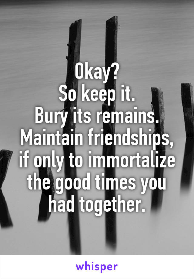 Okay?
So keep it.
Bury its remains.
Maintain friendships, if only to immortalize the good times you had together.