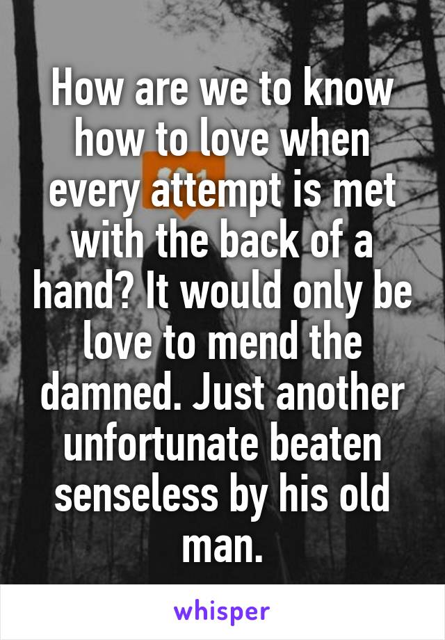 How are we to know how to love when every attempt is met with the back of a hand? It would only be love to mend the damned. Just another unfortunate beaten senseless by his old man.