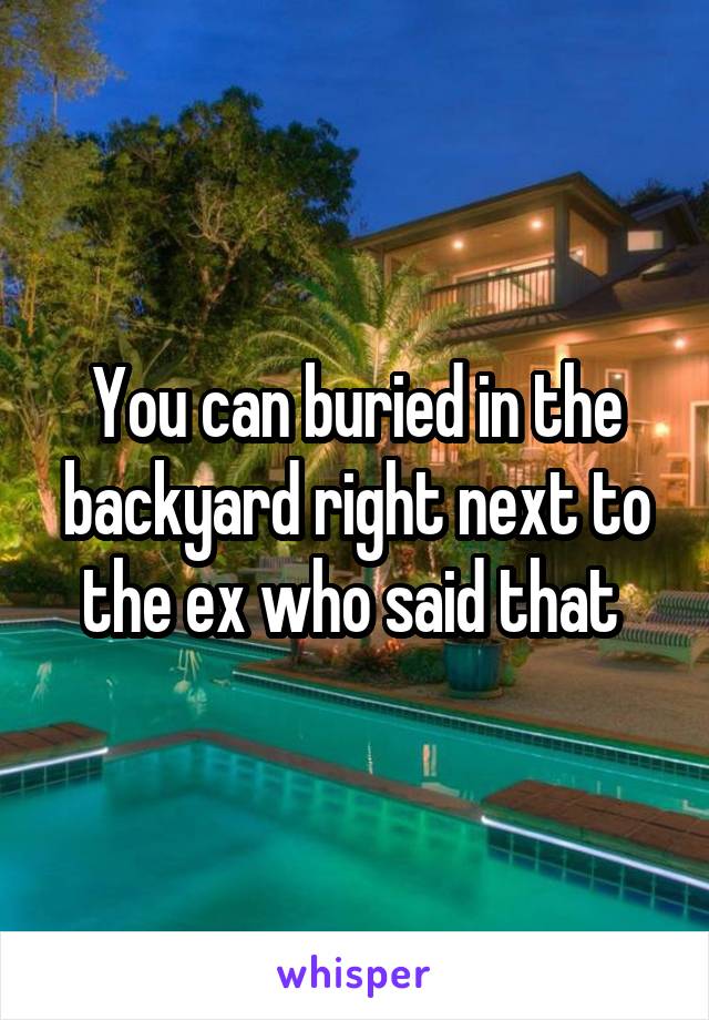 You can buried in the backyard right next to the ex who said that 