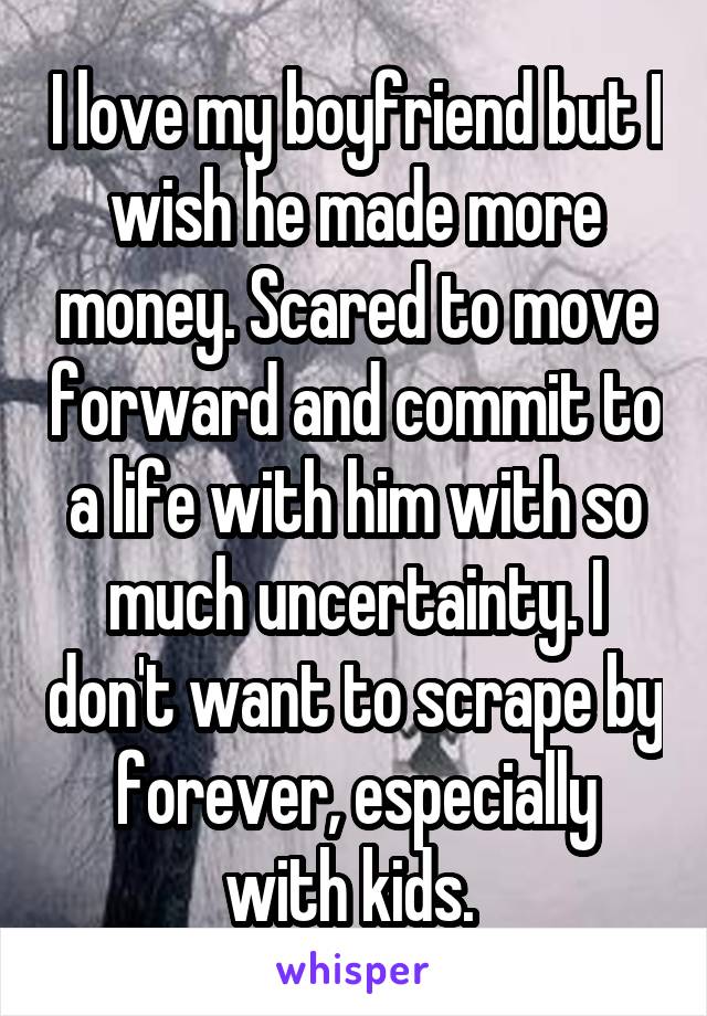 I love my boyfriend but I wish he made more money. Scared to move forward and commit to a life with him with so much uncertainty. I don't want to scrape by forever, especially with kids. 