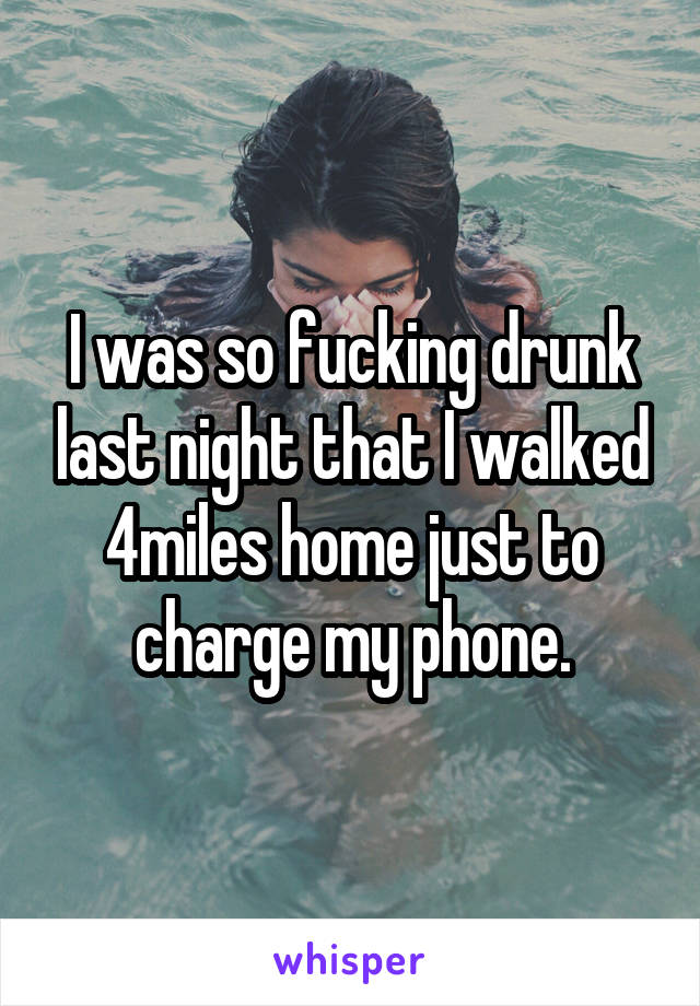 I was so fucking drunk last night that I walked 4miles home just to charge my phone.