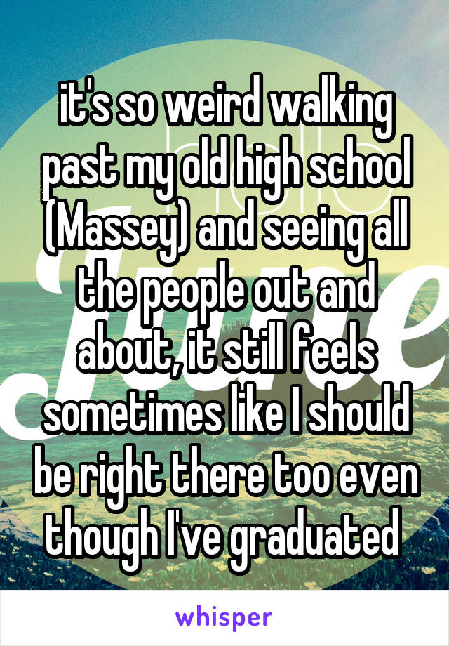 it's so weird walking past my old high school (Massey) and seeing all the people out and about, it still feels sometimes like I should be right there too even though I've graduated 