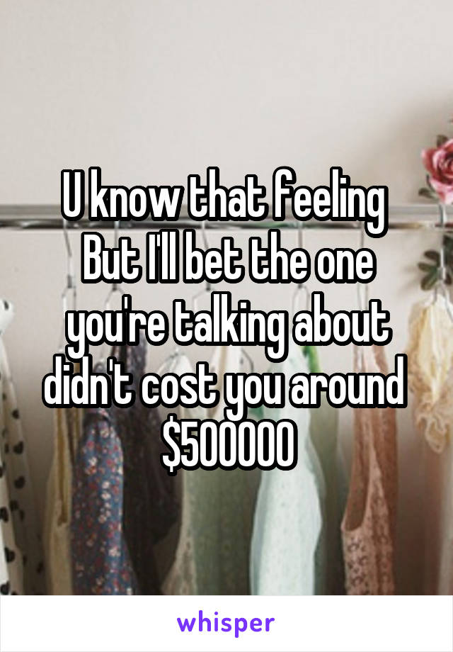 U know that feeling 
But I'll bet the one you're talking about didn't cost you around 
$500000