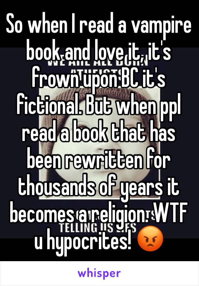 So when I read a vampire book and love it, it's frown upon BC it's fictional. But when ppl read a book that has been rewritten for thousands of years it becomes a religion. WTF u hypocrites! 😡
