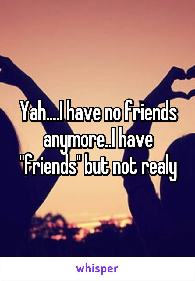 Yah....I have no friends anymore..I have "friends" but not realy