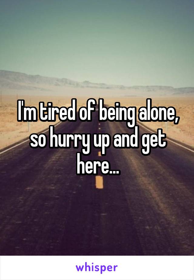I'm tired of being alone, so hurry up and get here...