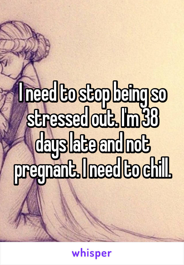 I need to stop being so stressed out. I'm 38 days late and not pregnant. I need to chill.