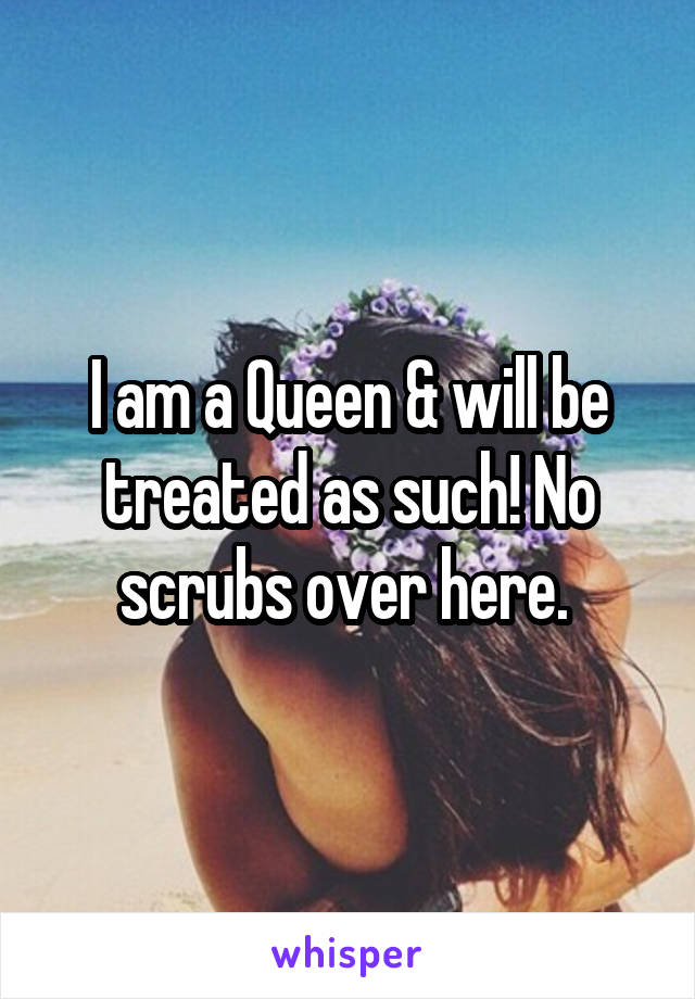 I am a Queen & will be treated as such! No scrubs over here. 