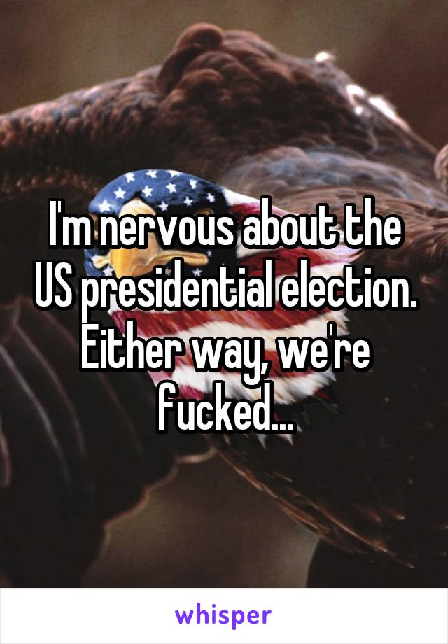 I'm nervous about the US presidential election. Either way, we're fucked...