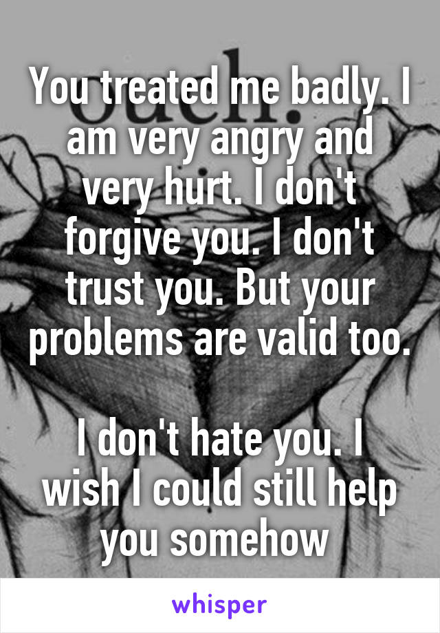 You treated me badly. I am very angry and very hurt. I don't forgive you. I don't trust you. But your problems are valid too. 
I don't hate you. I wish I could still help you somehow 