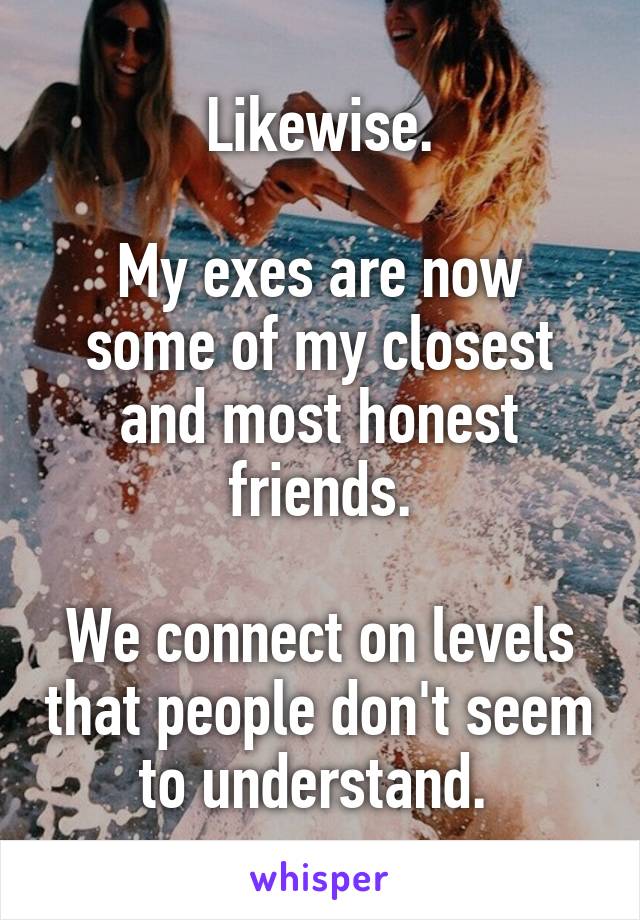 Likewise.

My exes are now some of my closest and most honest friends.

We connect on levels that people don't seem to understand. 