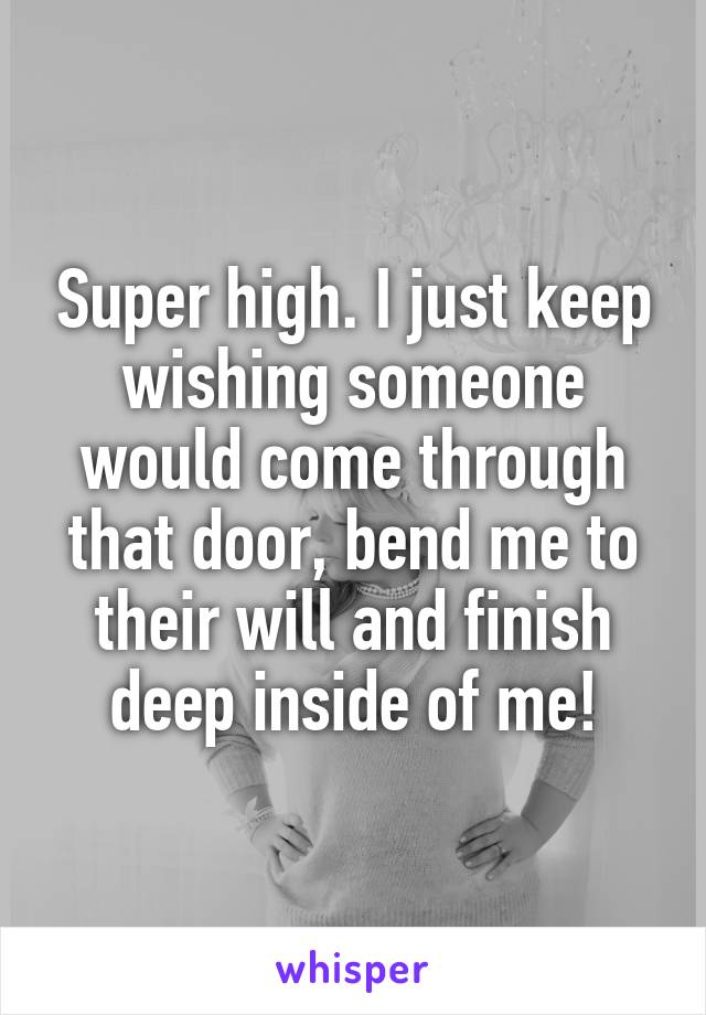 Super high. I just keep wishing someone would come through that door, bend me to their will and finish deep inside of me!