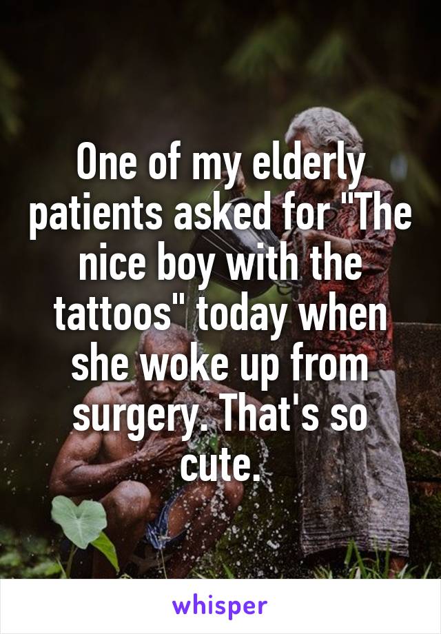 One of my elderly patients asked for "The nice boy with the tattoos" today when she woke up from surgery. That's so cute.