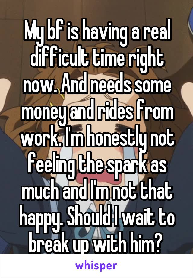 My bf is having a real difficult time right now. And needs some money and rides from work. I'm honestly not feeling the spark as much and I'm not that happy. Should I wait to break up with him? 