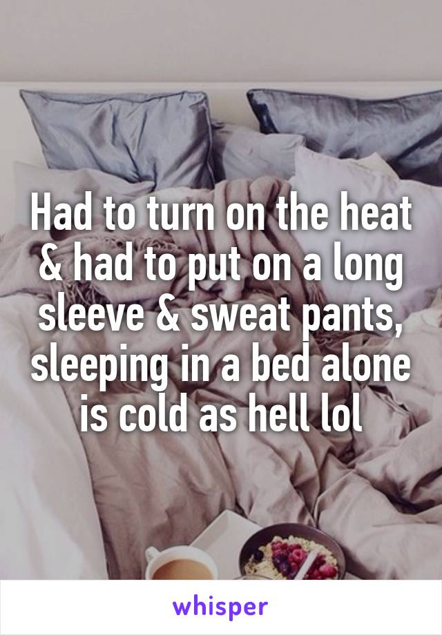 Had to turn on the heat & had to put on a long sleeve & sweat pants, sleeping in a bed alone is cold as hell lol