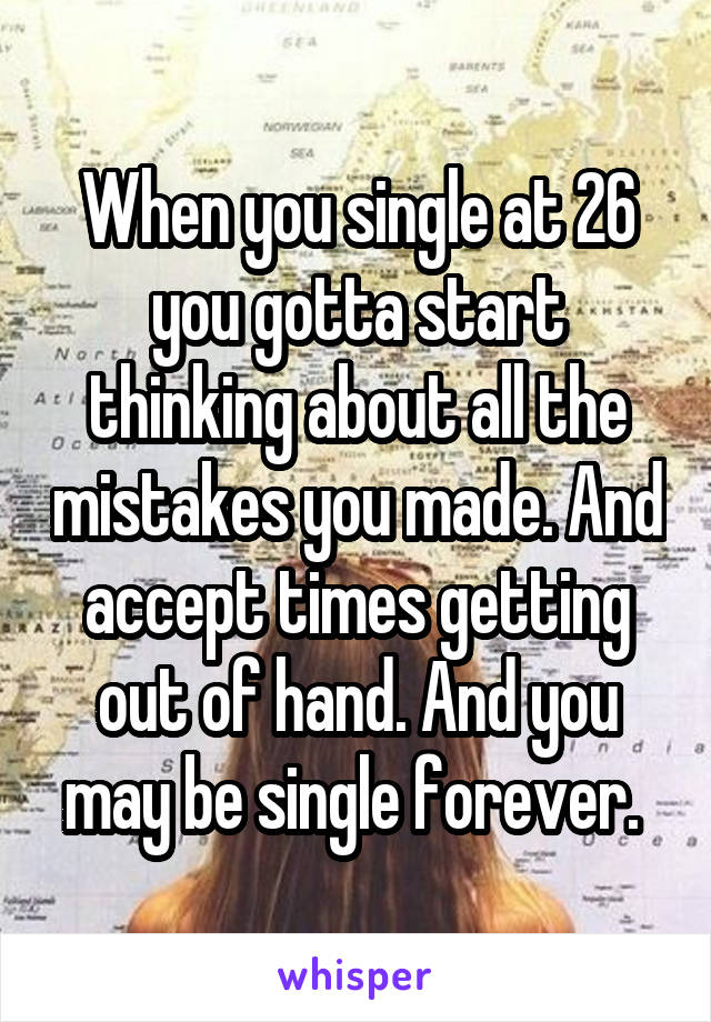When you single at 26 you gotta start thinking about all the mistakes you made. And accept times getting out of hand. And you may be single forever. 