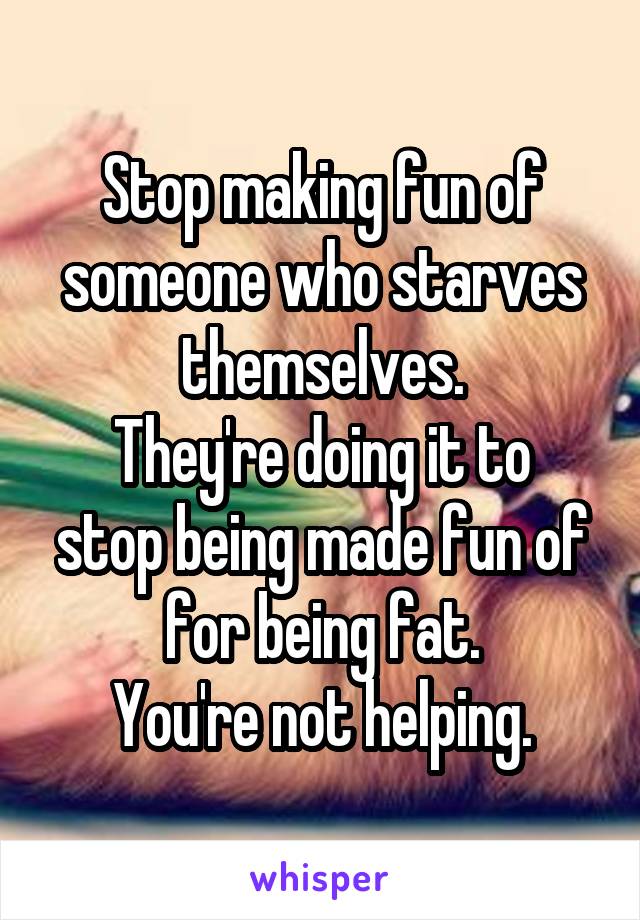 Stop making fun of someone who starves themselves.
They're doing it to stop being made fun of for being fat.
You're not helping.