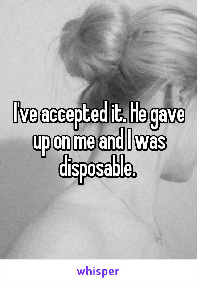 I've accepted it. He gave up on me and I was disposable. 