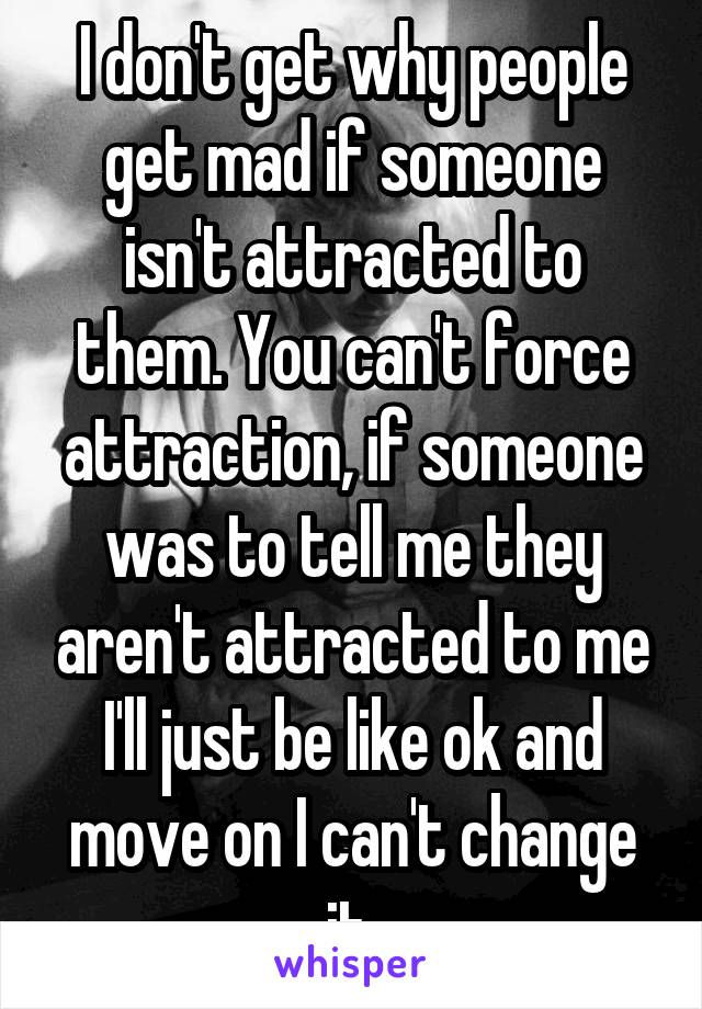 I don't get why people get mad if someone isn't attracted to them. You can't force attraction, if someone was to tell me they aren't attracted to me I'll just be like ok and move on I can't change it 