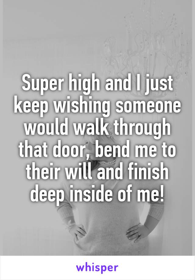 Super high and I just keep wishing someone would walk through that door, bend me to their will and finish deep inside of me!