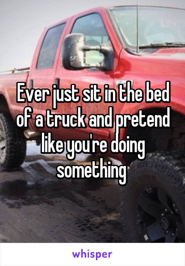 Ever just sit in the bed of a truck and pretend like you're doing something 