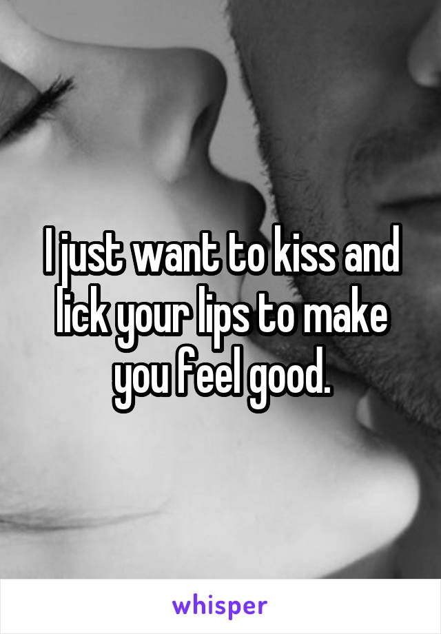 I just want to kiss and lick your lips to make you feel good.