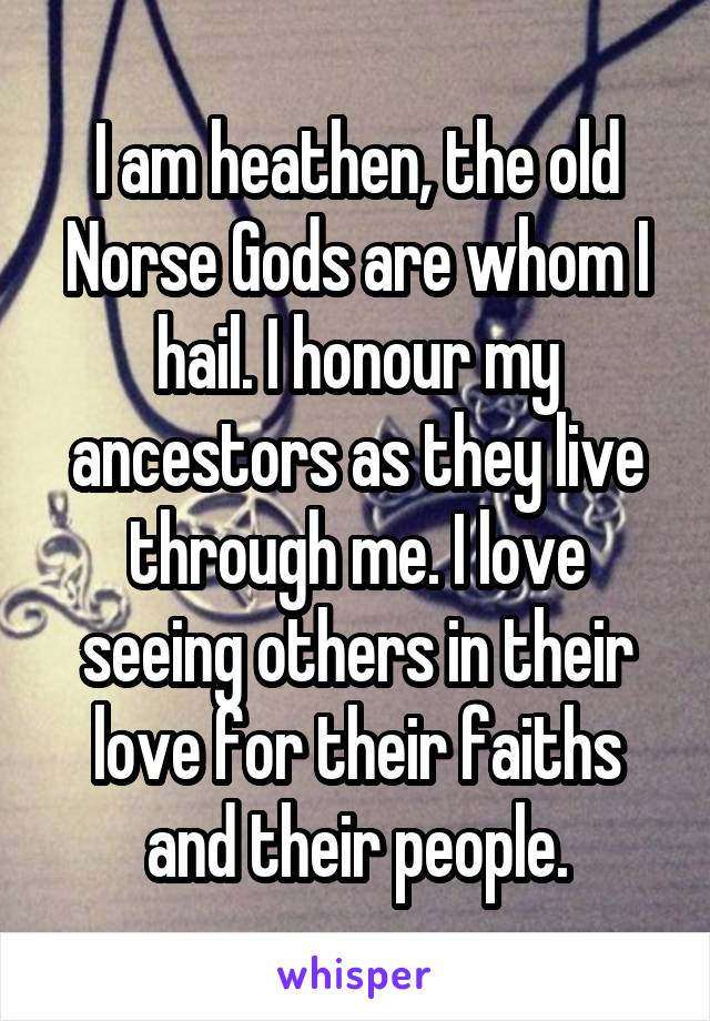 I am heathen, the old Norse Gods are whom I hail. I honour my ancestors as they live through me. I love seeing others in their love for their faiths and their people.
