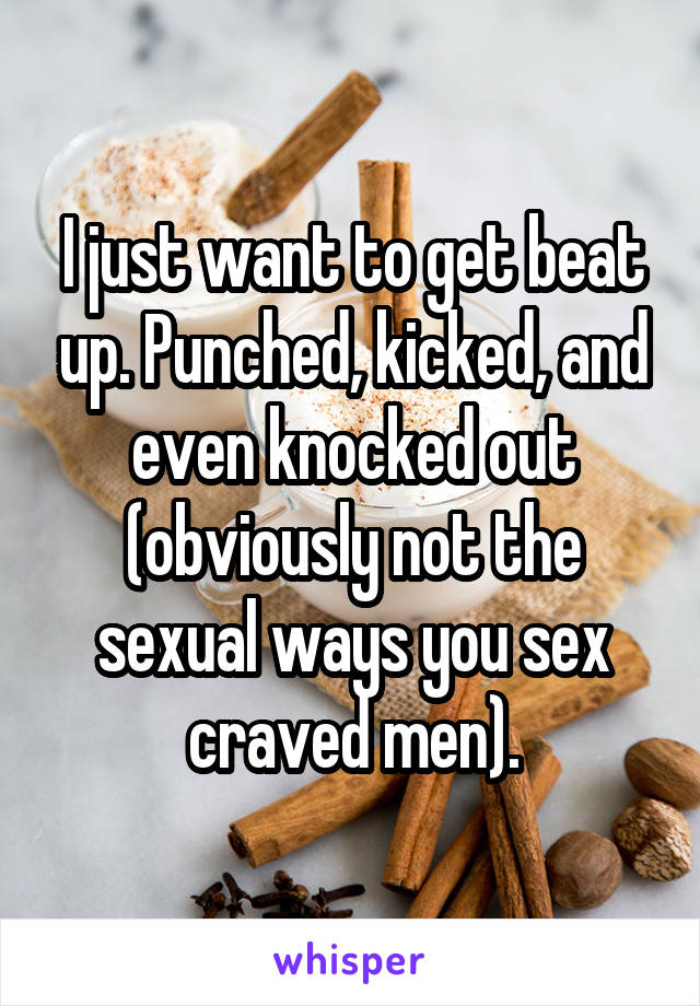 I just want to get beat up. Punched, kicked, and even knocked out
(obviously not the sexual ways you sex craved men).