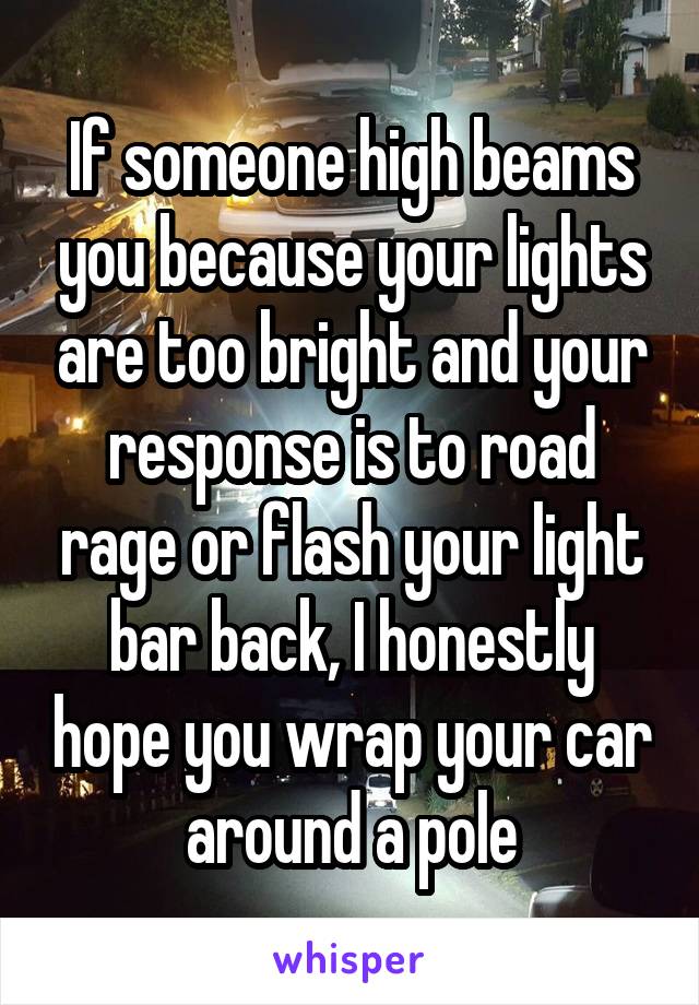 If someone high beams you because your lights are too bright and your response is to road rage or flash your light bar back, I honestly hope you wrap your car around a pole