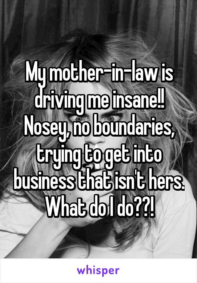 My mother-in-law is driving me insane!! Nosey, no boundaries, trying to get into business that isn't hers. What do I do??!