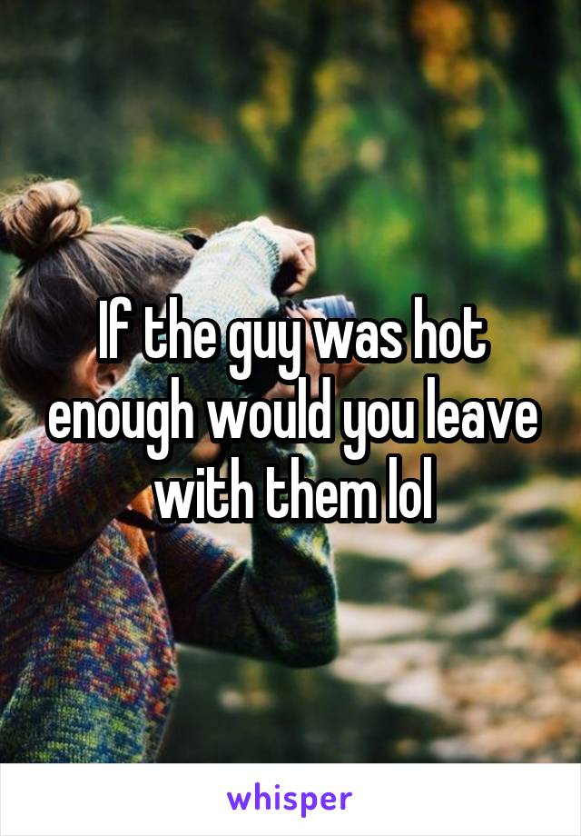 If the guy was hot enough would you leave with them lol