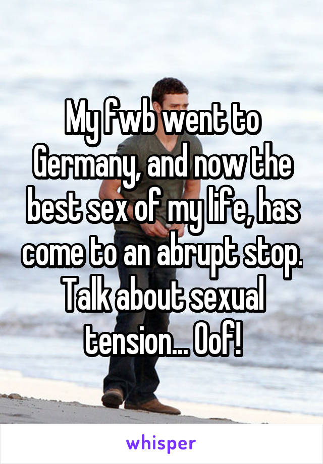 My fwb went to Germany, and now the best sex of my life, has come to an abrupt stop. Talk about sexual tension... Oof!
