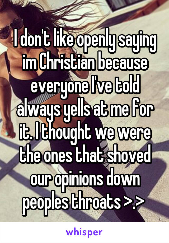 I don't like openly saying im Christian because everyone I've told always yells at me for it. I thought we were the ones that shoved our opinions down peoples throats >.> 