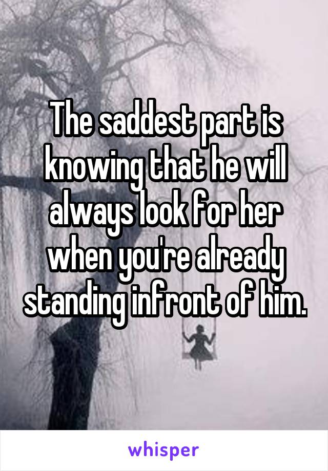 The saddest part is knowing that he will always look for her when you're already standing infront of him. 