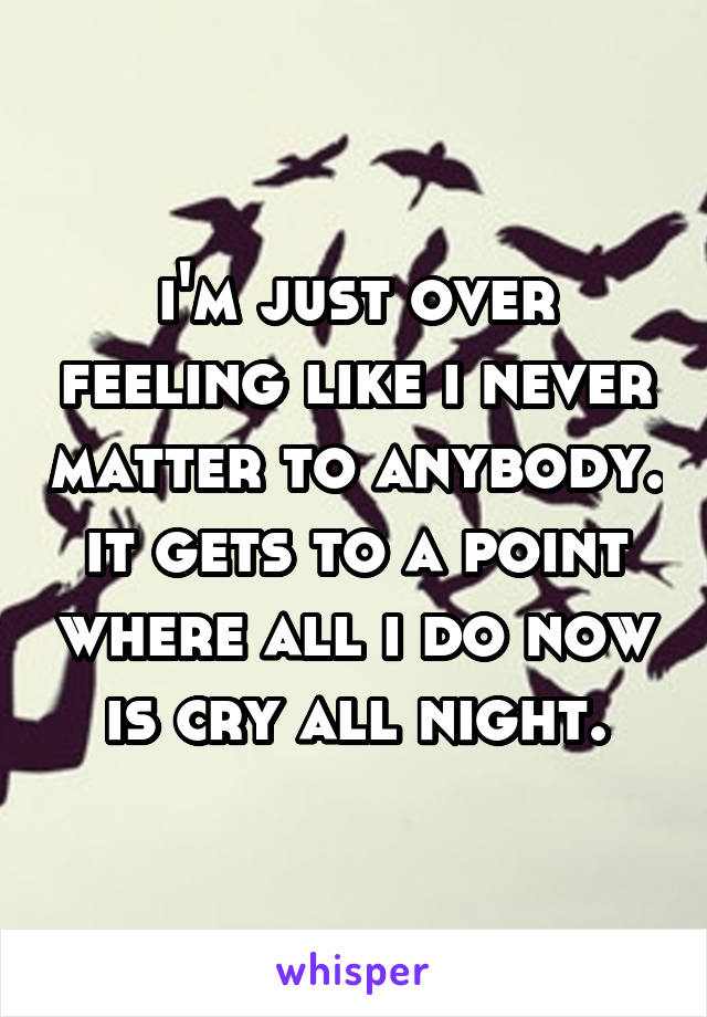i'm just over feeling like i never matter to anybody. it gets to a point where all i do now is cry all night.