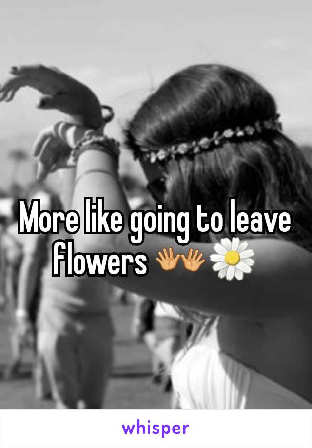 More like going to leave flowers 👐🌼