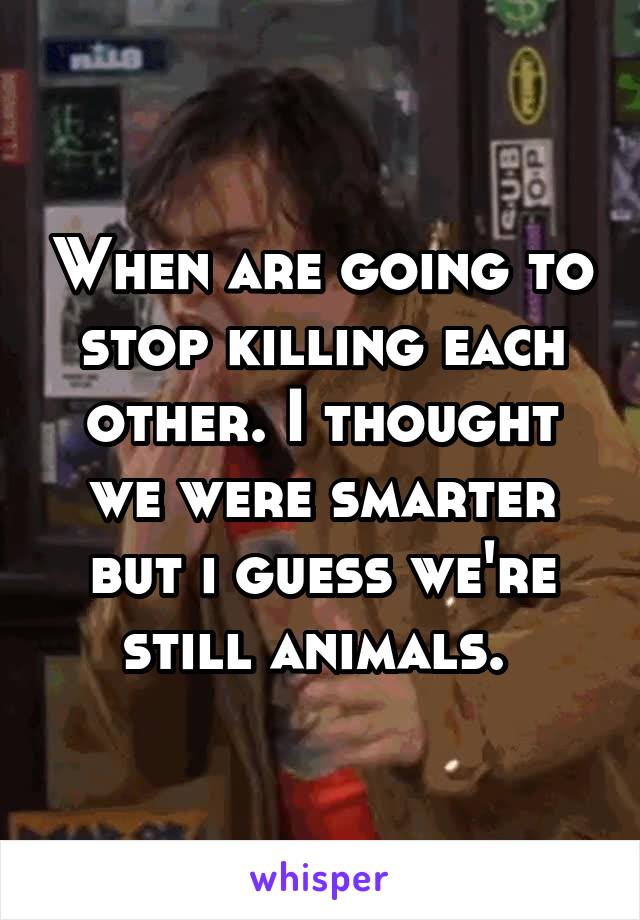 When are going to stop killing each other. I thought we were smarter but i guess we're still animals. 