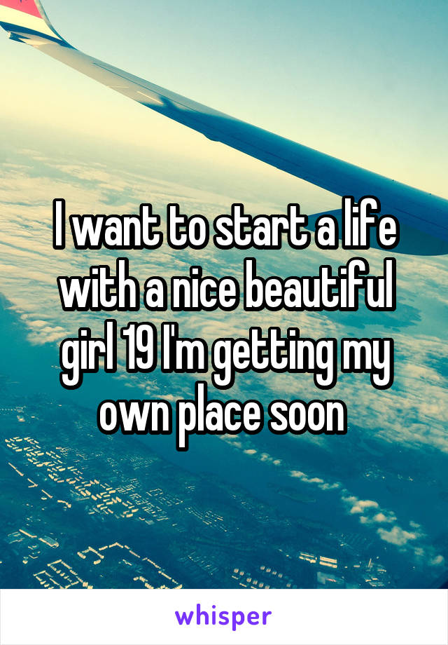 I want to start a life with a nice beautiful girl 19 I'm getting my own place soon 