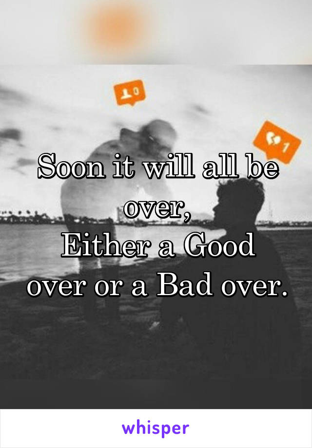 Soon it will all be over,
Either a Good over or a Bad over.