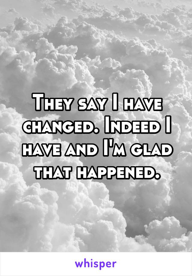 They say I have changed. Indeed I have and I'm glad that happened.