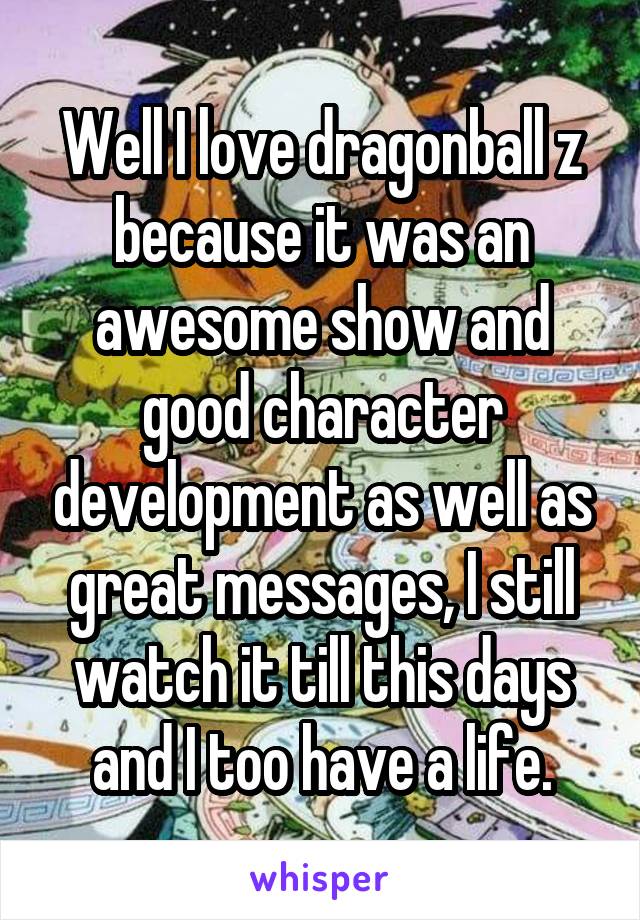Well I love dragonball z because it was an awesome show and good character development as well as great messages, I still watch it till this days and I too have a life.