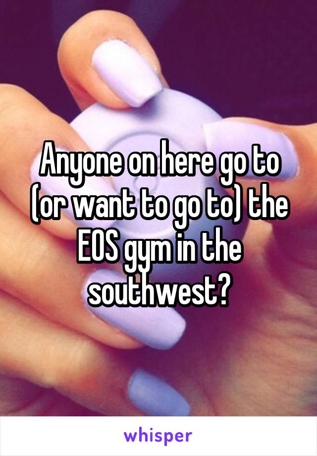Anyone on here go to (or want to go to) the EOS gym in the southwest?