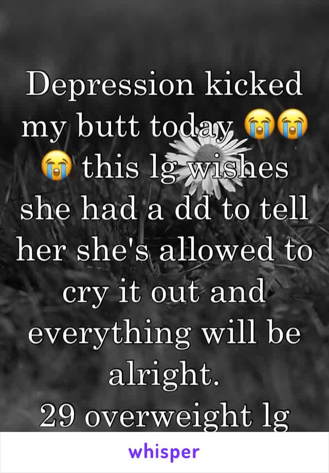 Depression kicked my butt today 😭😭😭 this lg wishes she had a dd to tell her she's allowed to cry it out and everything will be alright. 
29 overweight lg