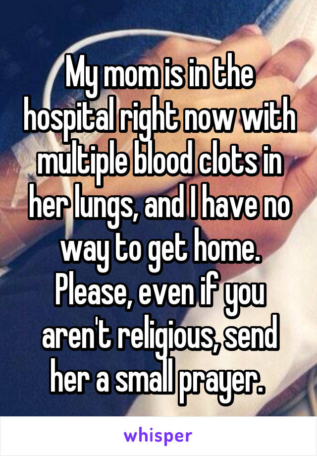 My mom is in the hospital right now with multiple blood clots in her lungs, and I have no way to get home. Please, even if you aren't religious, send her a small prayer. 
